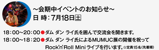 〜会期中イベントのお知らせ〜 7月18日（土） 18:00〜20:00●ダム ダン ライ氏を囲んで交流会を開きます。 18:00〜18:20●ダムダンライ氏によるMUMUC展の開催を祝ってRock’n’Roll Miniライブを行います。☆定員15名（先着順）