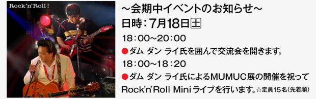 〜会期中イベントのお知らせ〜 7月18日（土） 18:00〜20:00●ダム ダン ライ氏を囲んで交流会を開きます。 18:00〜18:20●ダムダンライ氏によるMUMUC展の開催を祝ってRock’n’Roll Miniライブを行います。☆定員15名（先着順）